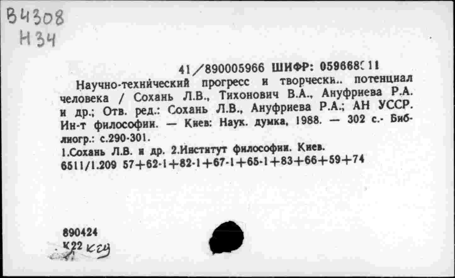 ﻿Hî4
41/890005966 ШИФР: 059668С11
Научно-технический прогресс и творчески., потенциал человека / Сохань Л.В., Тихонович В.А., Ануфриева Р.А. и др.; Отв. ред.: Сохань Л.В., Ануфриева Р.А.; АН УССР. Ин-т философии. — Киев: Наук, думка. 1988. — 302 с.- Биб-лиогр.: с.290-301.
1.Сохань Л.8. и др. 2.Ивститут философии. Киев.
6511/1.209 57+62-1 +82-1 +67-1 +65-14-83+66+59+74
890424
■ ^2 ил